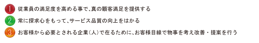 1.従業員の満足度を高める事で、真の顧客満足を提供する
2.常に探究心をもって、サービス品質の向上をはかる
3.お客様から必要とされる企業（人）で在るために、お客様目線で物事を考え改善・提案を行う